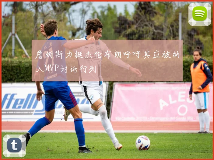 詹姆斯力挺杰伦布朗呼吁其应被纳入MVP讨论行列