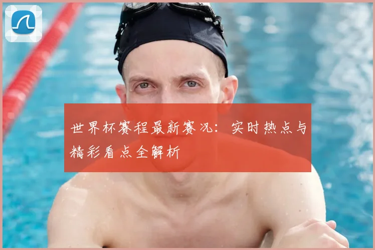 世界杯赛程最新赛况:实时热点与精彩看点全解析