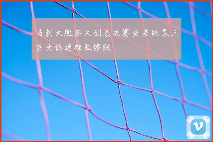 马刺大胜热火创总决赛分差纪录三巨头低迷难阻惨败