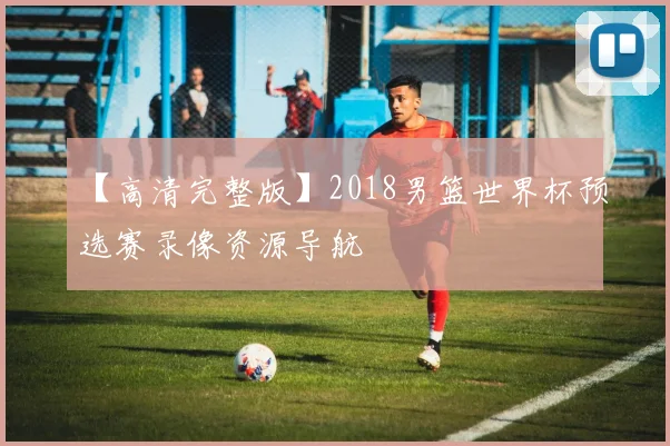 【高清完整版】2018男篮世界杯预选赛录像资源导航