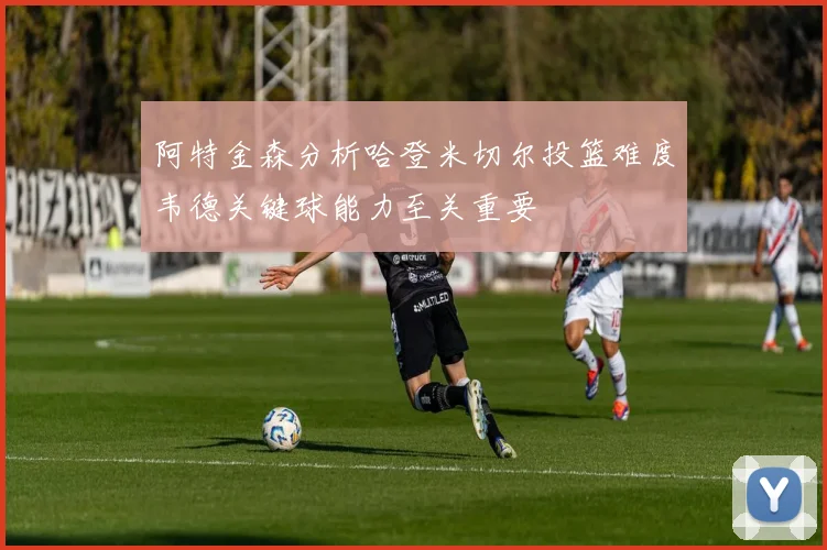阿特金森分析哈登米切尔投篮难度韦德关键球能力至关重要