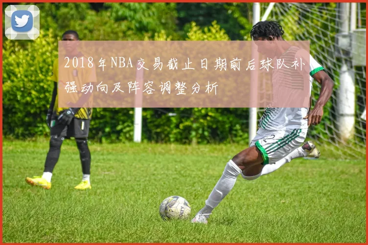 2018年NBA交易截止日期前后球队补强动向及阵容调整分析