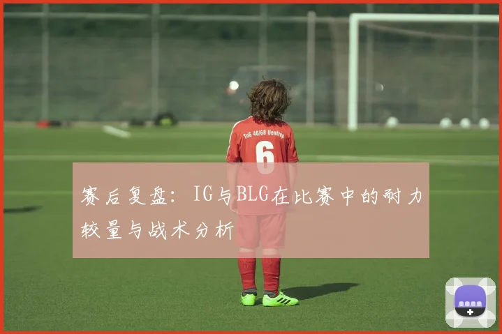 赛后复盘:IG与BLG在比赛中的耐力较量与战术分析
